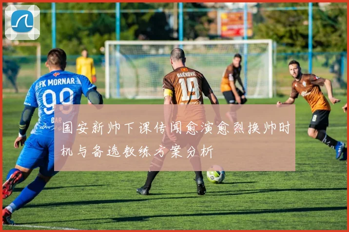 国安新帅下课传闻愈演愈烈换帅时机与备选教练方案分析